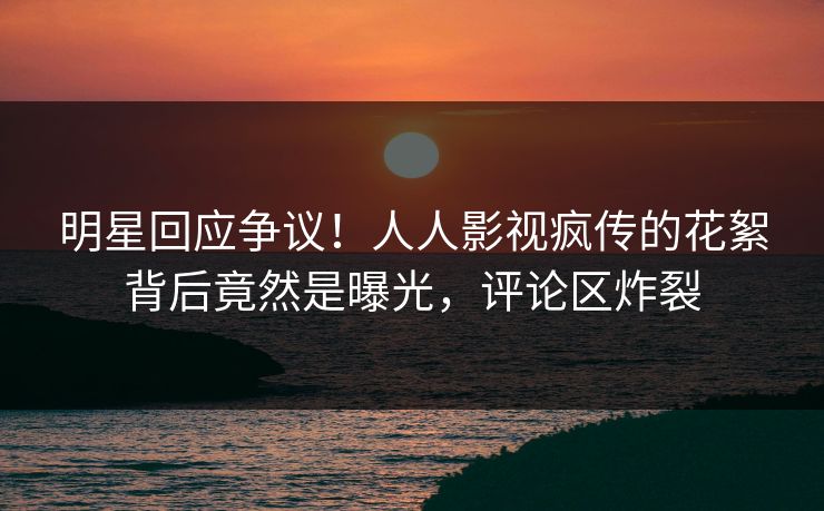 明星回应争议！人人影视疯传的花絮背后竟然是曝光，评论区炸裂