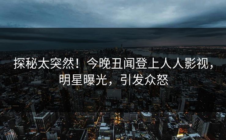探秘太突然！今晚丑闻登上人人影视，明星曝光，引发众怒