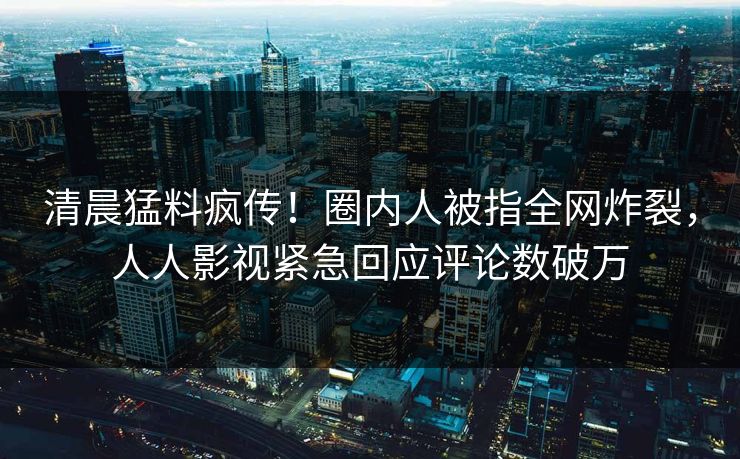 清晨猛料疯传！圈内人被指全网炸裂，人人影视紧急回应评论数破万