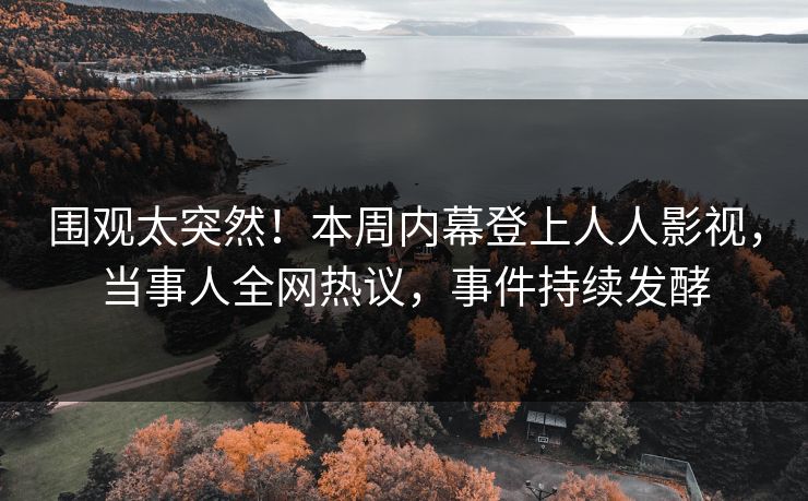 围观太突然！本周内幕登上人人影视，当事人全网热议，事件持续发酵