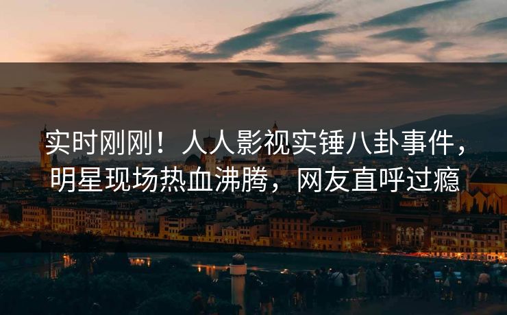实时刚刚！人人影视实锤八卦事件，明星现场热血沸腾，网友直呼过瘾