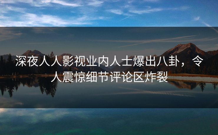 深夜人人影视业内人士爆出八卦，令人震惊细节评论区炸裂
