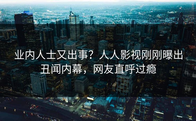 业内人士又出事？人人影视刚刚曝出丑闻内幕，网友直呼过瘾