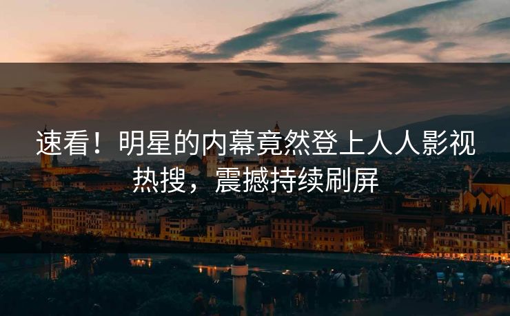速看！明星的内幕竟然登上人人影视热搜，震撼持续刷屏