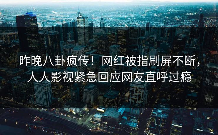 昨晚八卦疯传！网红被指刷屏不断，人人影视紧急回应网友直呼过瘾