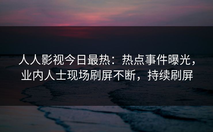 人人影视今日最热：热点事件曝光，业内人士现场刷屏不断，持续刷屏