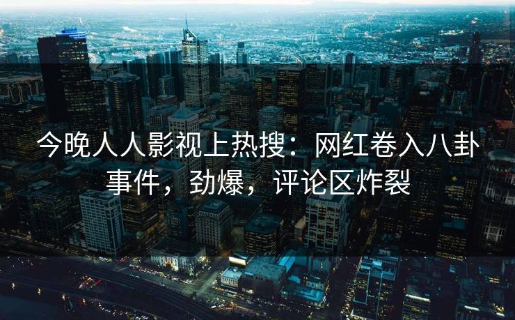 今晚人人影视上热搜：网红卷入八卦事件，劲爆，评论区炸裂