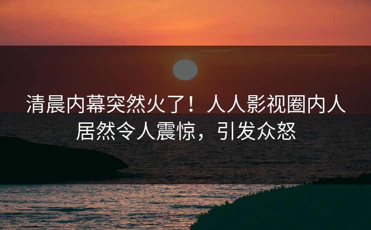 清晨内幕突然火了！人人影视圈内人居然令人震惊，引发众怒