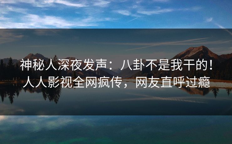 神秘人深夜发声：八卦不是我干的！人人影视全网疯传，网友直呼过瘾