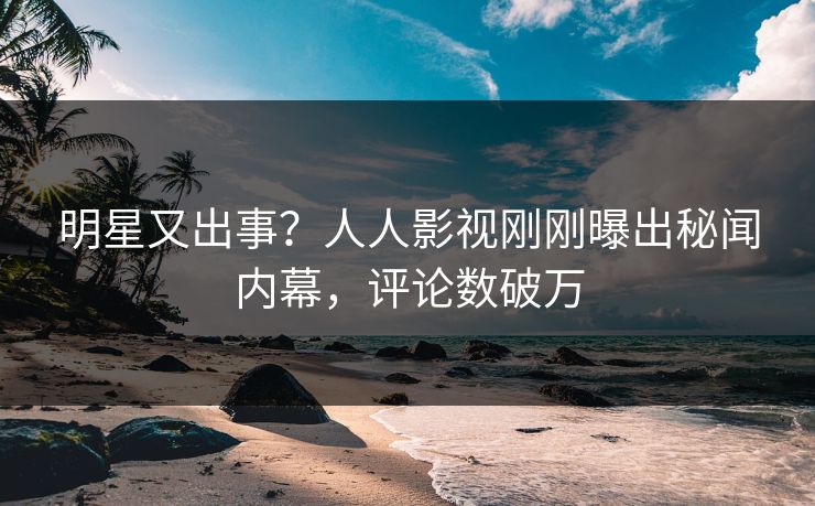 明星又出事？人人影视刚刚曝出秘闻内幕，评论数破万