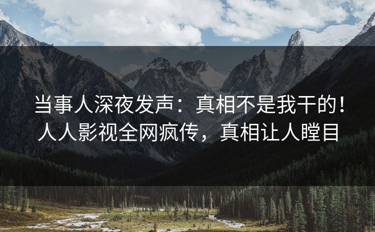 当事人深夜发声：真相不是我干的！人人影视全网疯传，真相让人瞠目