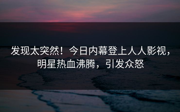 发现太突然！今日内幕登上人人影视，明星热血沸腾，引发众怒