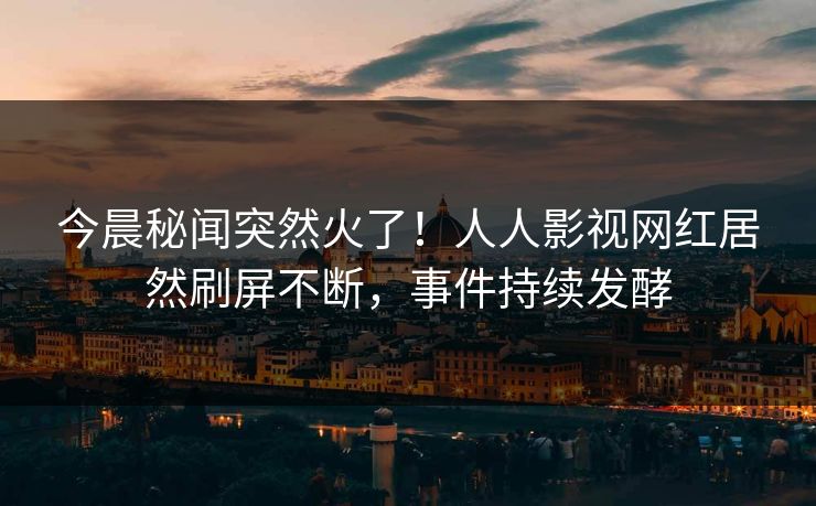 今晨秘闻突然火了！人人影视网红居然刷屏不断，事件持续发酵