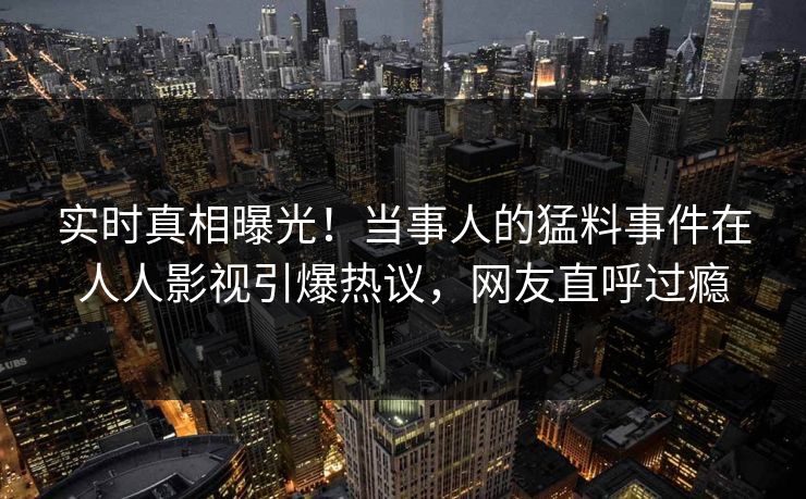 实时真相曝光！当事人的猛料事件在人人影视引爆热议，网友直呼过瘾