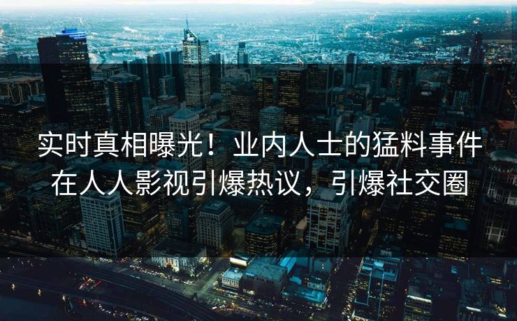 实时真相曝光！业内人士的猛料事件在人人影视引爆热议，引爆社交圈
