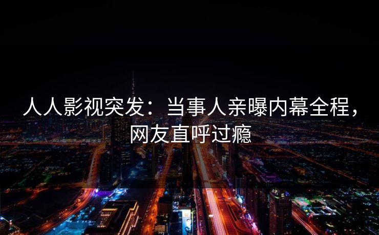 人人影视突发：当事人亲曝内幕全程，网友直呼过瘾