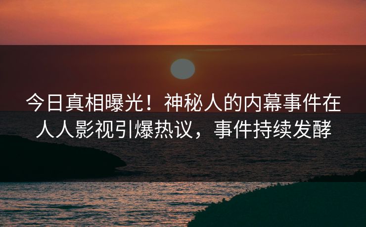 今日真相曝光！神秘人的内幕事件在人人影视引爆热议，事件持续发酵