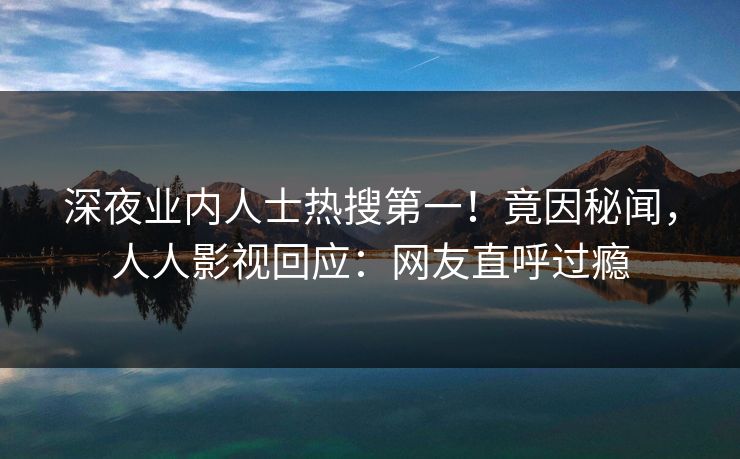 深夜业内人士热搜第一！竟因秘闻，人人影视回应：网友直呼过瘾