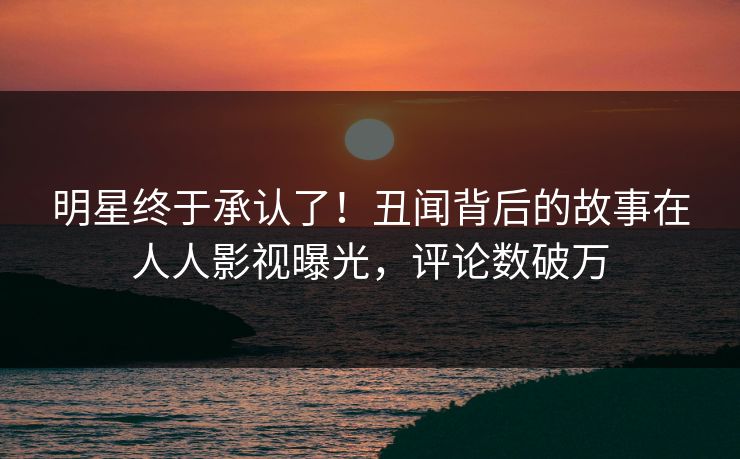 明星终于承认了！丑闻背后的故事在人人影视曝光，评论数破万