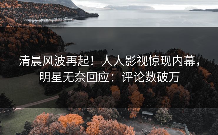 清晨风波再起！人人影视惊现内幕，明星无奈回应：评论数破万