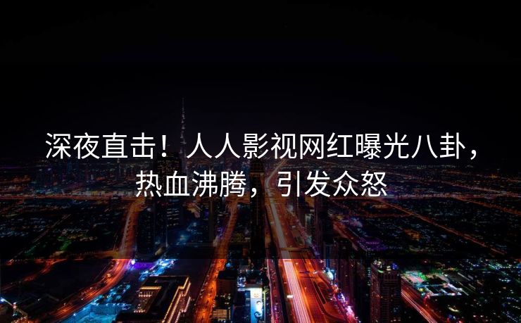 深夜直击！人人影视网红曝光八卦，热血沸腾，引发众怒