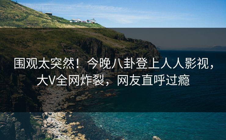 围观太突然！今晚八卦登上人人影视，大V全网炸裂，网友直呼过瘾
