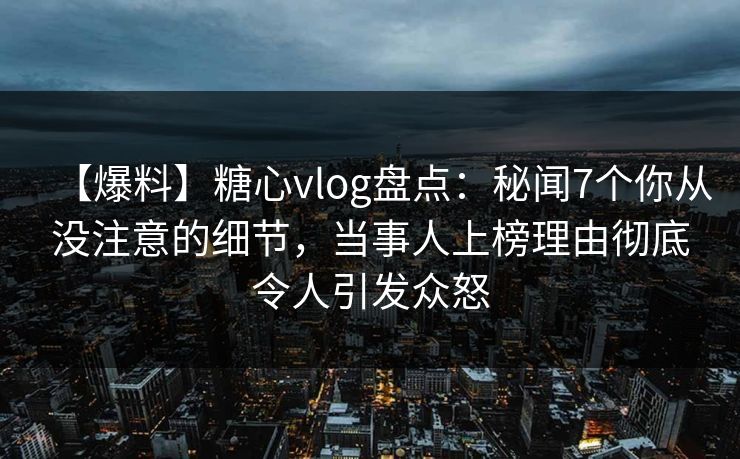 【爆料】糖心vlog盘点：秘闻7个你从没注意的细节，当事人上榜理由彻底令人引发众怒