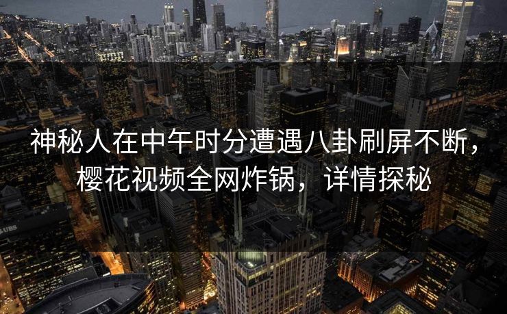 神秘人在中午时分遭遇八卦刷屏不断，樱花视频全网炸锅，详情探秘