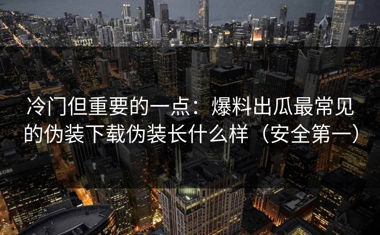 冷门但重要的一点：爆料出瓜最常见的伪装下载伪装长什么样（安全第一）
