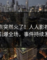 深夜热点突然火了！人人影视网红居然引爆全场，事件持续发酵