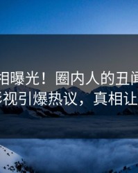实时真相曝光！圈内人的丑闻事件在人人影视引爆热议，真相让人瞠目