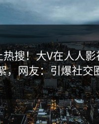 探秘冲上热搜！大V在人人影视被爆花絮，网友：引爆社交圈