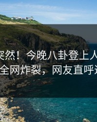 围观太突然！今晚八卦登上人人影视，大V全网炸裂，网友直呼过瘾