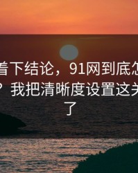 先别急着下结论，91网到底怎么用才不后悔？我把清晰度设置这关踩明白了