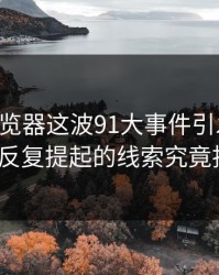91网浏览器这波91大事件引发轰动，那条被反复提起的线索究竟指向谁？