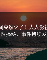 昨晚秘闻突然火了！人人影视当事人居然揭秘，事件持续发酵