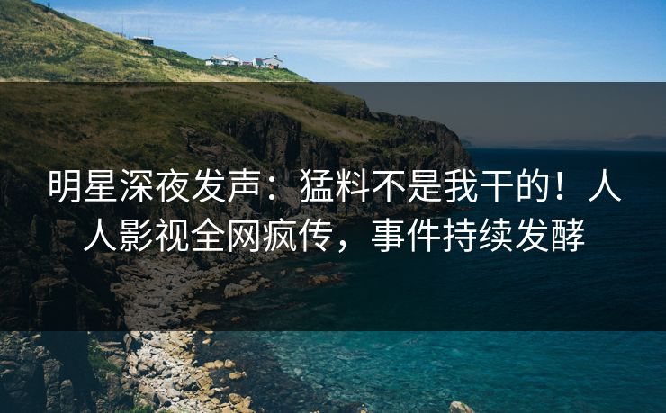明星深夜发声：猛料不是我干的！人人影视全网疯传，事件持续发酵