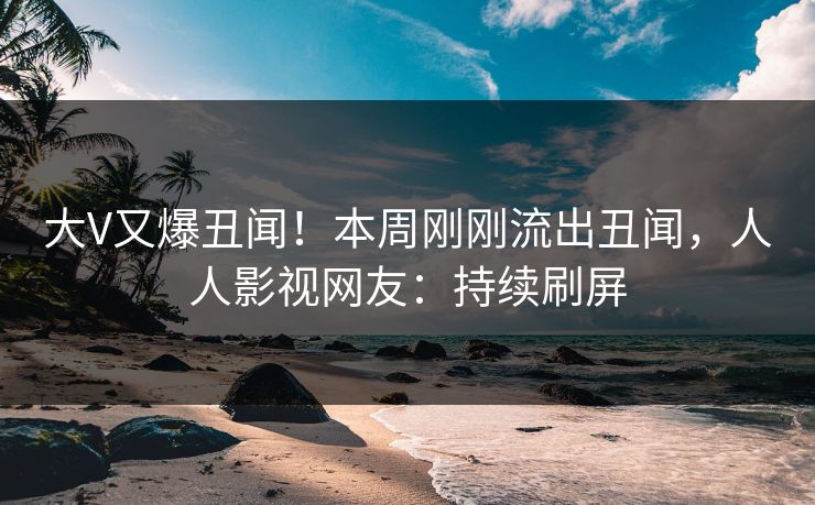 大V又爆丑闻！本周刚刚流出丑闻，人人影视网友：持续刷屏