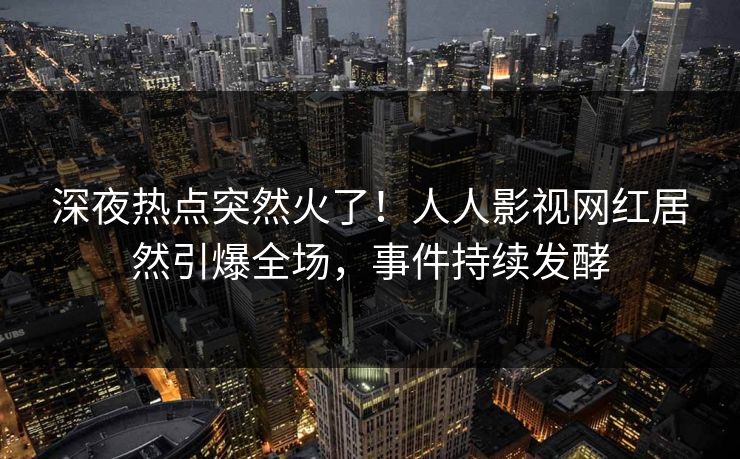 深夜热点突然火了！人人影视网红居然引爆全场，事件持续发酵