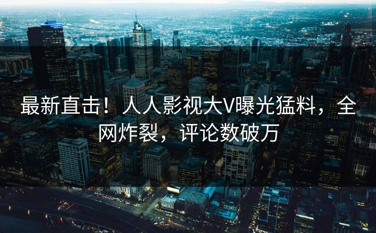 最新直击！人人影视大V曝光猛料，全网炸裂，评论数破万