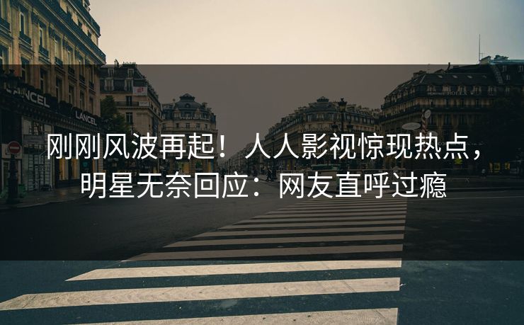 刚刚风波再起！人人影视惊现热点，明星无奈回应：网友直呼过瘾