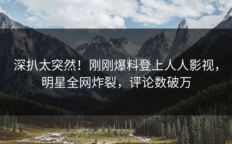 深扒太突然！刚刚爆料登上人人影视，明星全网炸裂，评论数破万