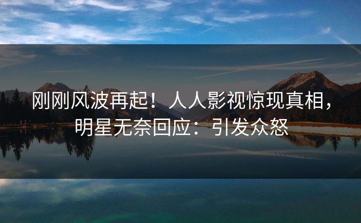 刚刚风波再起！人人影视惊现真相，明星无奈回应：引发众怒