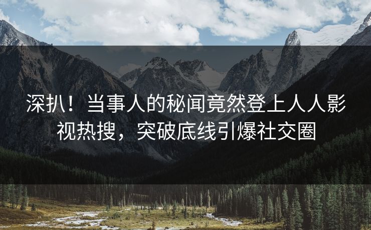 深扒！当事人的秘闻竟然登上人人影视热搜，突破底线引爆社交圈