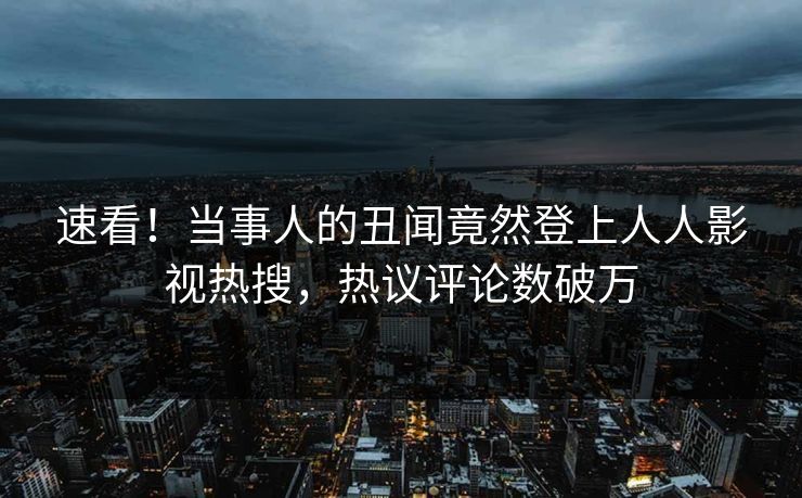 速看！当事人的丑闻竟然登上人人影视热搜，热议评论数破万