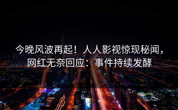 今晚风波再起！人人影视惊现秘闻，网红无奈回应：事件持续发酵