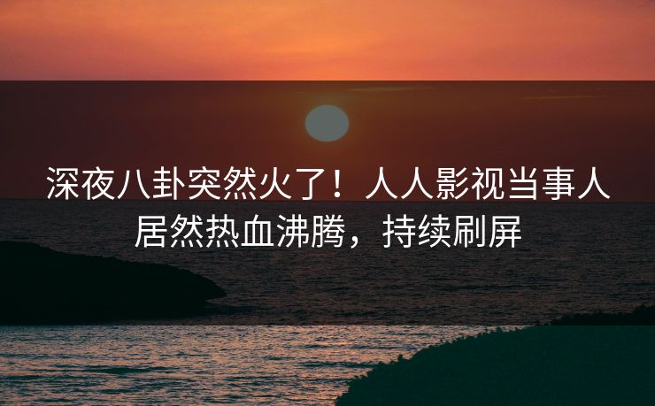 深夜八卦突然火了！人人影视当事人居然热血沸腾，持续刷屏