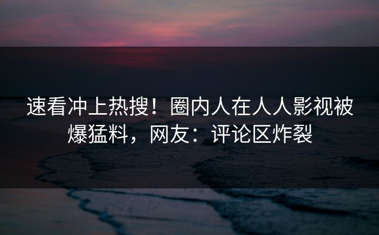 速看冲上热搜！圈内人在人人影视被爆猛料，网友：评论区炸裂