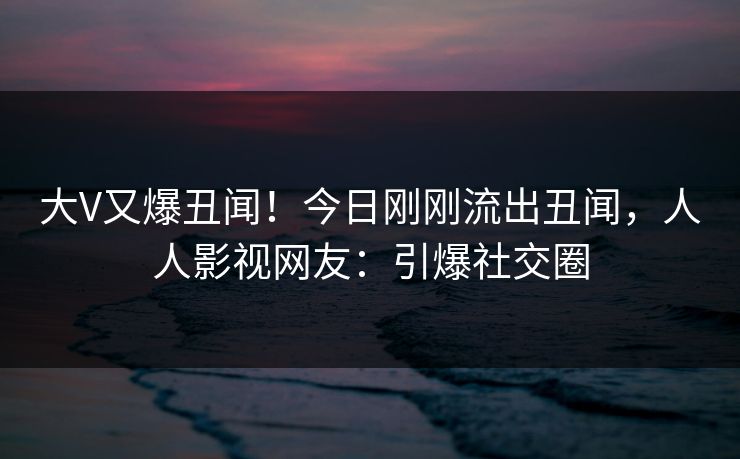 大V又爆丑闻！今日刚刚流出丑闻，人人影视网友：引爆社交圈