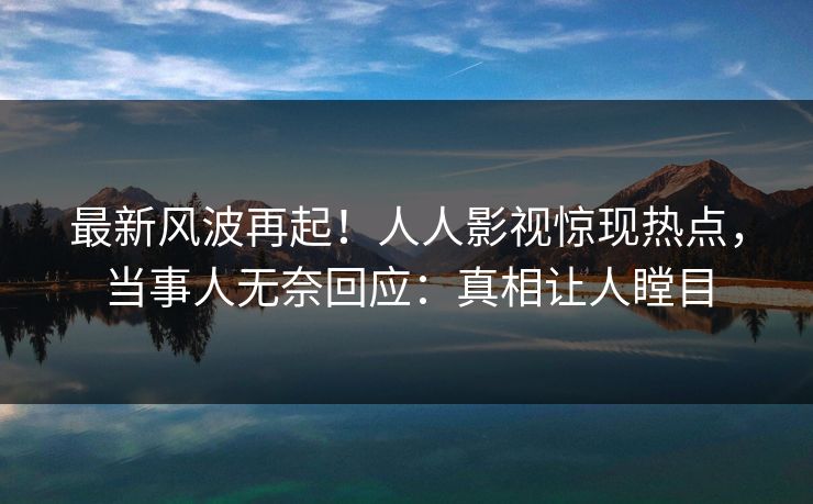 最新风波再起！人人影视惊现热点，当事人无奈回应：真相让人瞠目